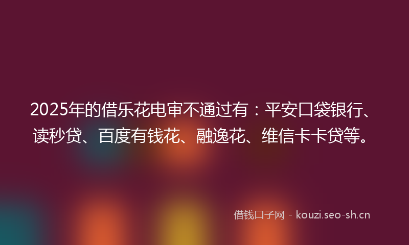 2025年的借乐花电审不通过有：平安口袋银行、读秒贷、百度有钱花、融逸花、维信卡卡贷等。