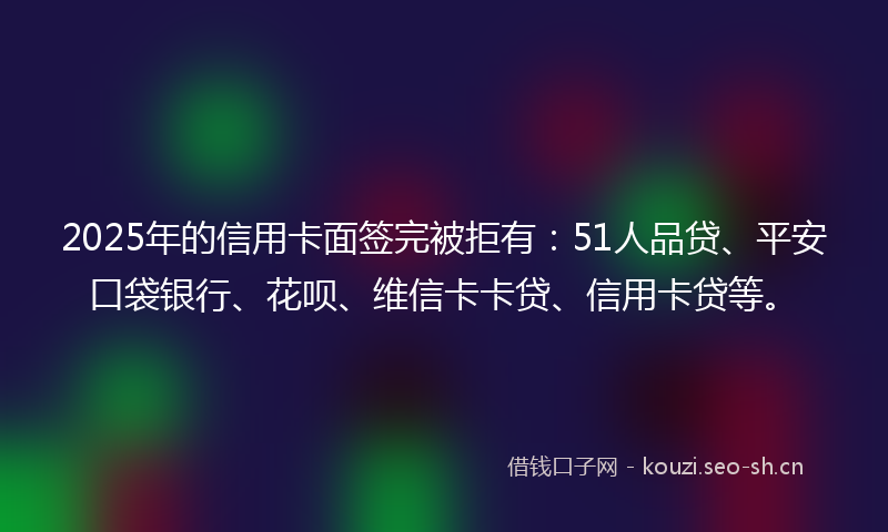 2025年的信用卡面签完被拒有:51人品贷、平安口袋银行、花呗、维信卡卡贷、信用卡贷等。