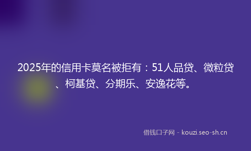 2025年的信用卡莫名被拒有:51人品贷、微粒贷、柯基贷、分期乐、安逸花等。