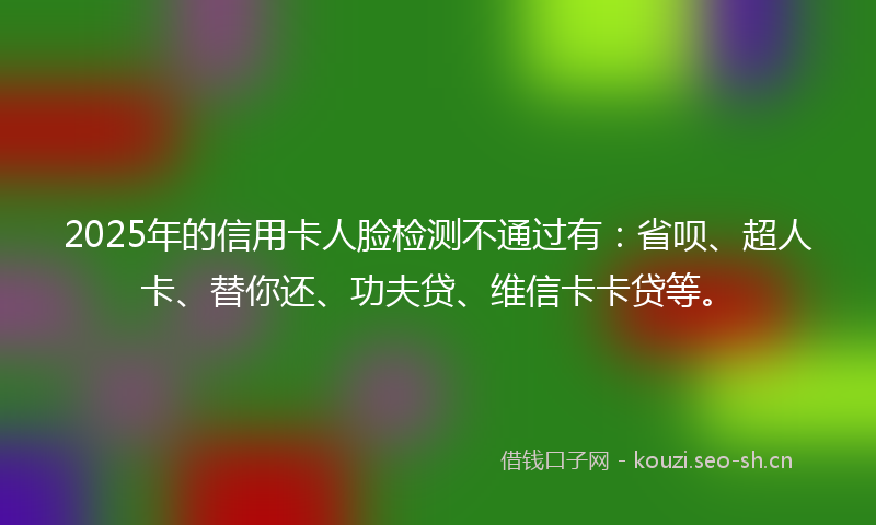 2025年的信用卡人脸检测不通过有：省呗、超人卡、替你还、功夫贷、维信卡卡贷等。