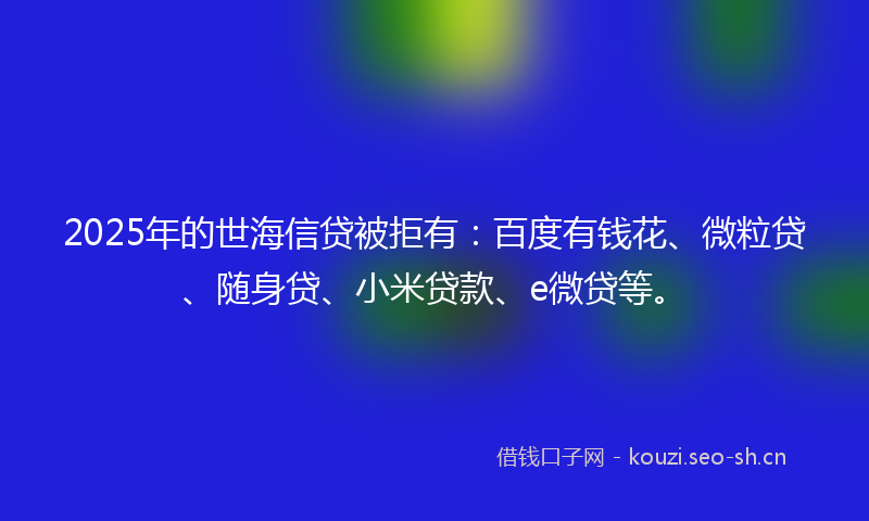 2025年的世海信贷被拒有：百度有钱花、微粒贷、随身贷、小米贷款、e微贷等。