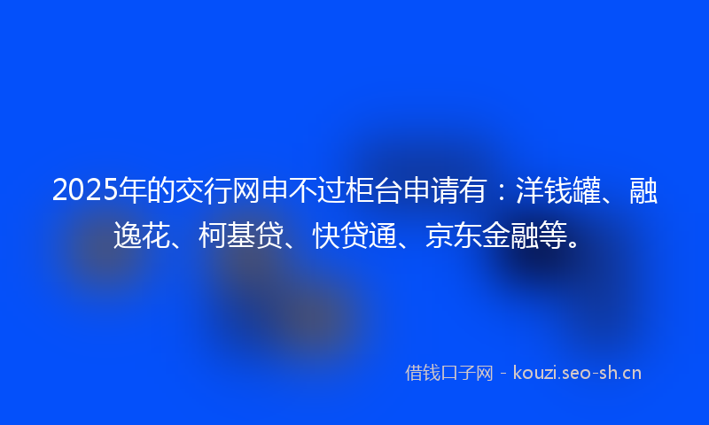 2025年的交行网申不过柜台申请有：洋钱罐、融逸花、柯基贷、快贷通、京东金融等。