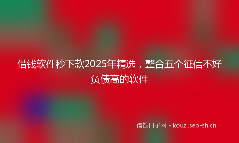借钱软件秒下款2025年精选，整合五个征信不好负债高的软件