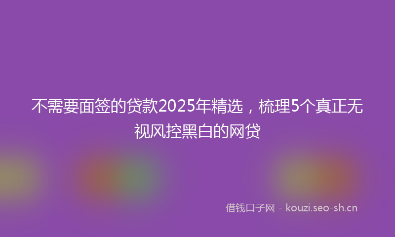 不需要面签的贷款2025年精选，梳理5个真正无视风控黑白的网贷