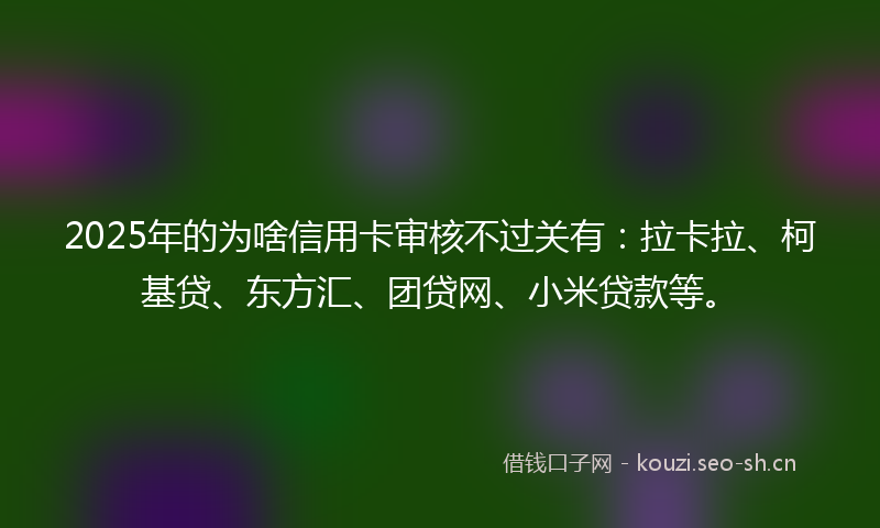 2025年的为啥信用卡审核不过关有：拉卡拉、柯基贷、东方汇、团贷网、小米贷款等。