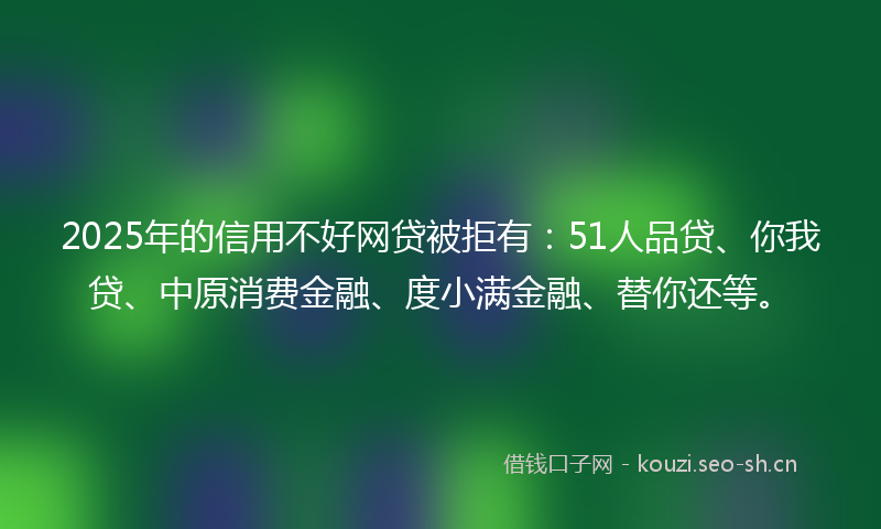 2025年的信用不好网贷被拒有：51人品贷、你我贷、中原消费金融、度小满金融、替你还等。