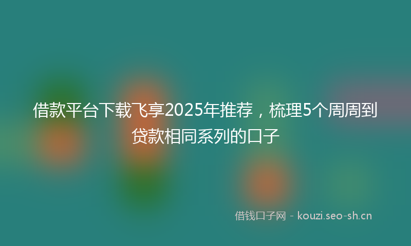 借款平台下载飞享2025年推荐,梳理5个周周到贷款相同系列的口子