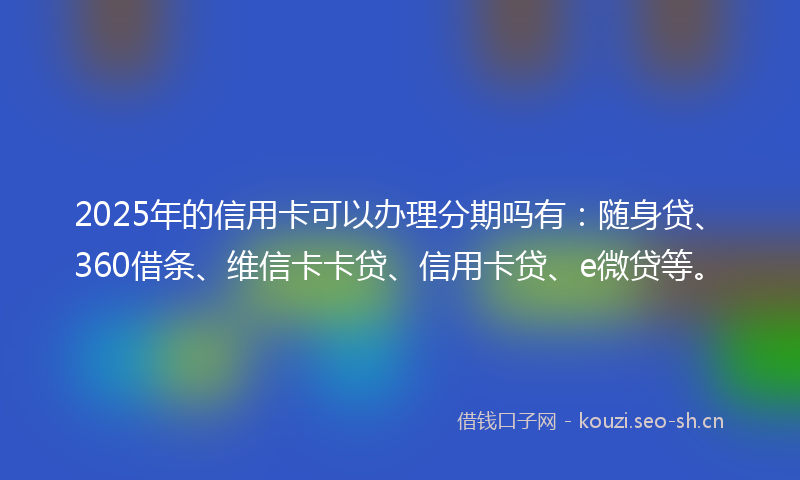 2025年的信用卡可以办理分期吗有:随身贷、360借条、维信卡卡贷、信用卡贷、e微贷等。