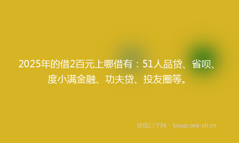 2025年的借2百元上哪借有：51人品贷、省呗、度小满金融、功夫贷、投友圈等。