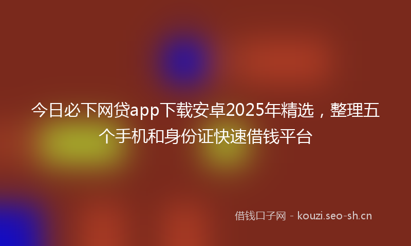 今日必下网贷app下载安卓2025年精选，整理五个手机和身份证快速借钱平台