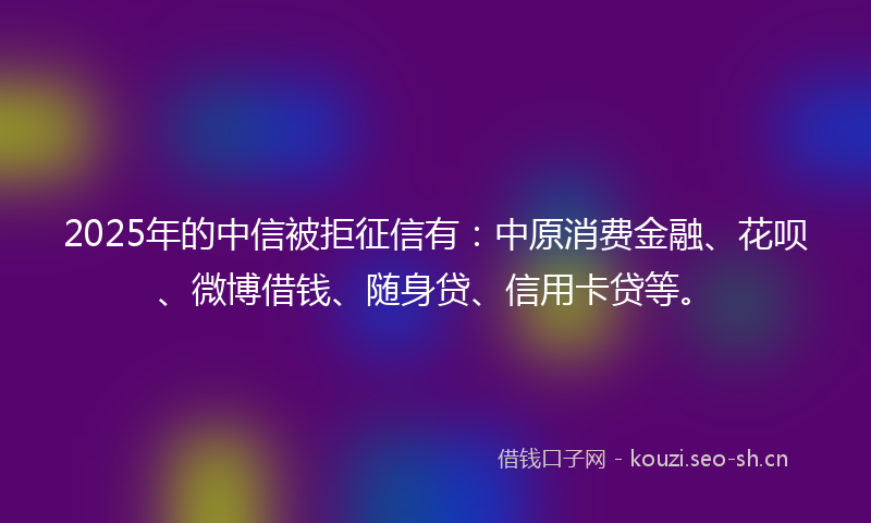 2025年的中信被拒征信有：中原消费金融、花呗、微博借钱、随身贷、信用卡贷等。