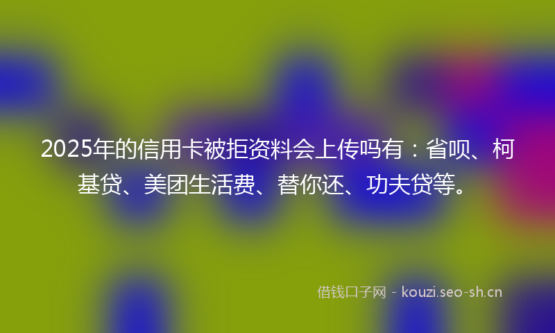 2025年的信用卡被拒资料会上传吗有：省呗、柯基贷、美团生活费、替你还、功夫贷等。