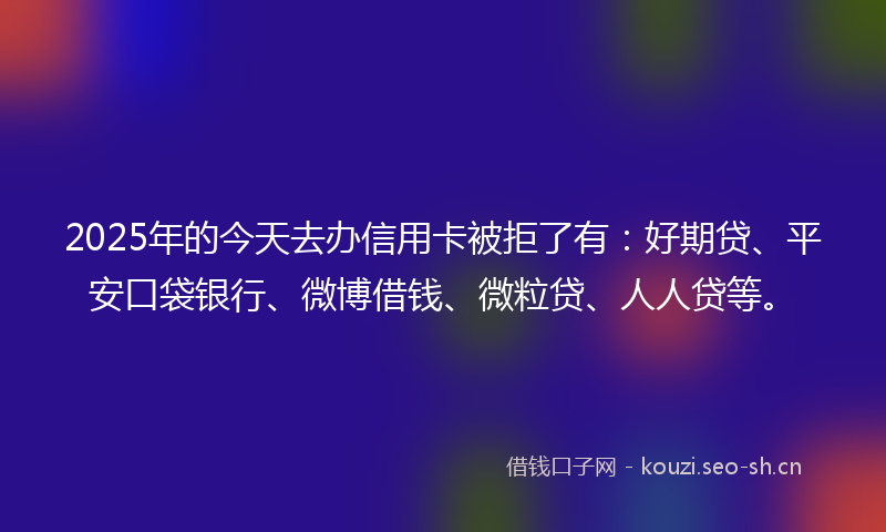 2025年的今天去办信用卡被拒了有:好期贷、平安口袋银行、微博借钱、微粒贷、人人贷等。