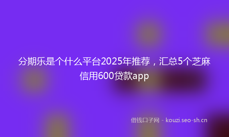 分期乐是个什么平台2025年推荐，汇总5个芝麻信用600贷款app