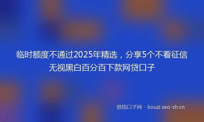 临时额度不通过2025年精选，分享5个不看征信无视黑白百分百下款网贷口子