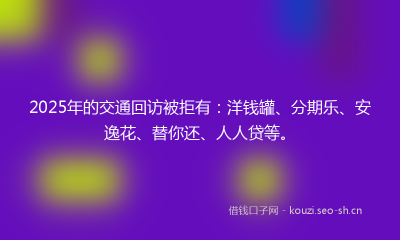 2025年的交通回访被拒有：洋钱罐、分期乐、安逸花、替你还、人人贷等。