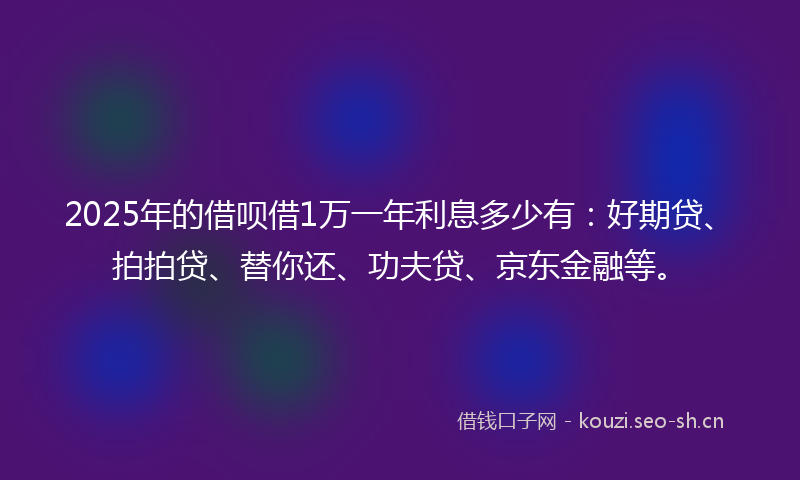 2025年的借呗借1万一年利息多少有：好期贷、拍拍贷、替你还、功夫贷、京东金融等。