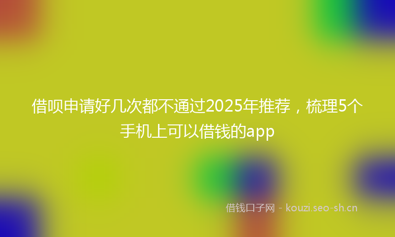 借呗申请好几次都不通过2025年推荐，梳理5个手机上可以借钱的app