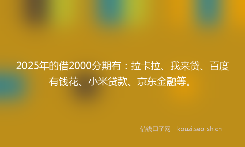 2025年的借2000分期有：拉卡拉、我来贷、百度有钱花、小米贷款、京东金融等。