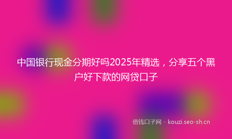 中国银行现金分期好吗2025年精选，分享五个黑户好下款的网贷口子