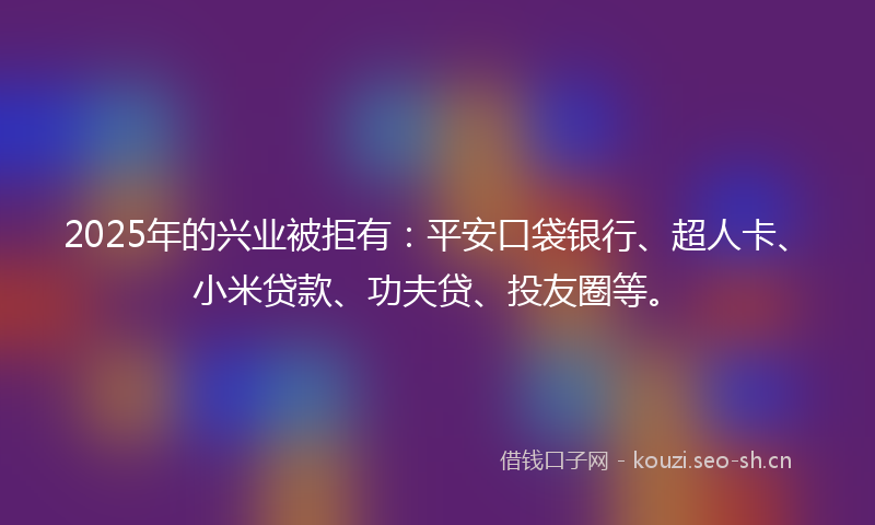 2025年的兴业被拒有:平安口袋银行、超人卡、小米贷款、功夫贷、投友圈等。