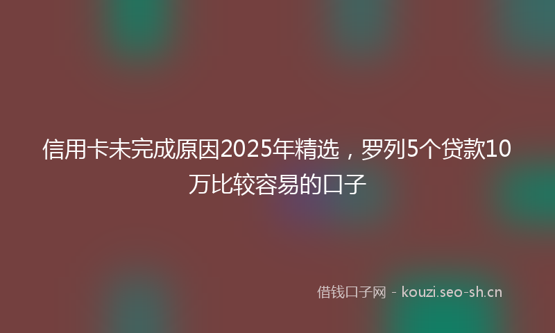 信用卡未完成原因2025年精选，罗列5个贷款10万比较容易的口子
