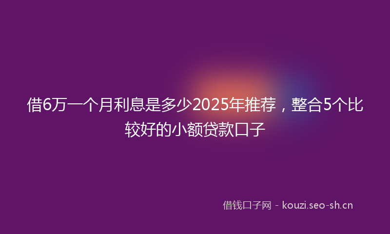 借6万一个月利息是多少2025年推荐，整合5个比较好的小额贷款口子