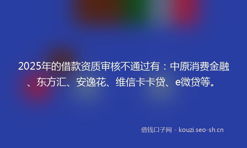 2025年的借款资质审核不通过有：中原消费金融、东方汇、安逸花、维信卡卡贷、e微贷等。
