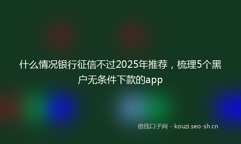 什么情况银行征信不过2025年推荐，梳理5个黑户无条件下款的app