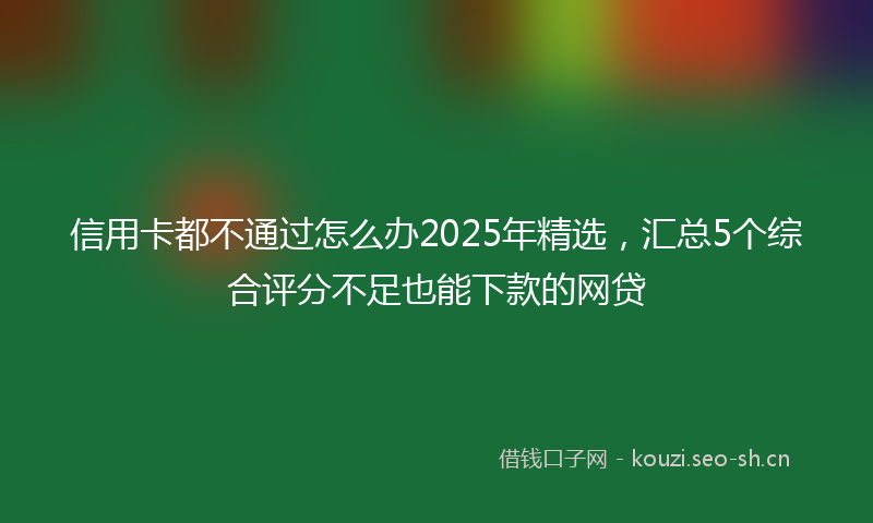 信用卡都不通过怎么办2025年精选,汇总5个综合评分不足也能下款的网贷