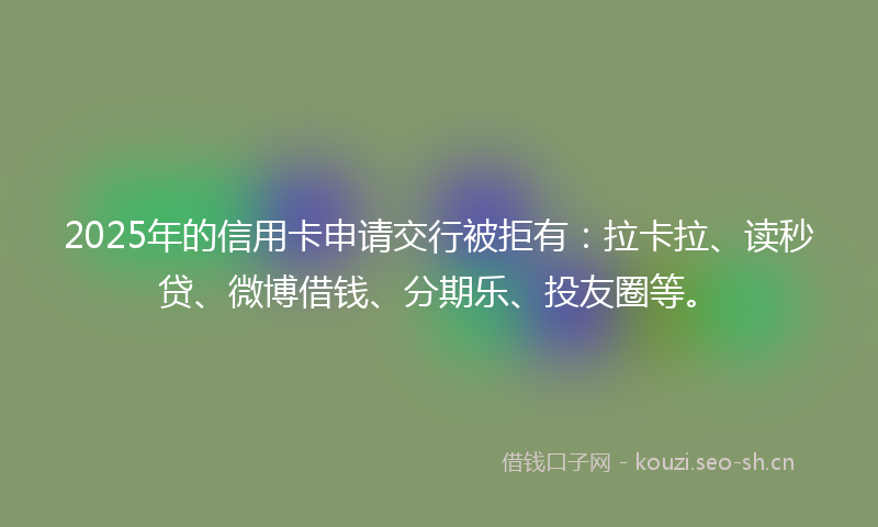 2025年的信用卡申请交行被拒有：拉卡拉、读秒贷、微博借钱、分期乐、投友圈等。