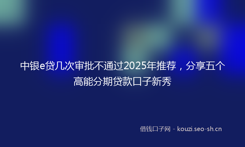 中银e贷几次审批不通过2025年推荐，分享五个高能分期贷款口子新秀