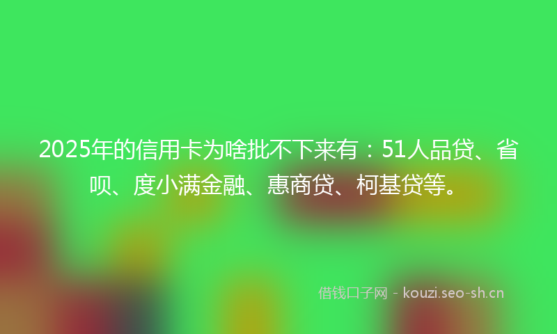 2025年的信用卡为啥批不下来有：51人品贷、省呗、度小满金融、惠商贷、柯基贷等。
