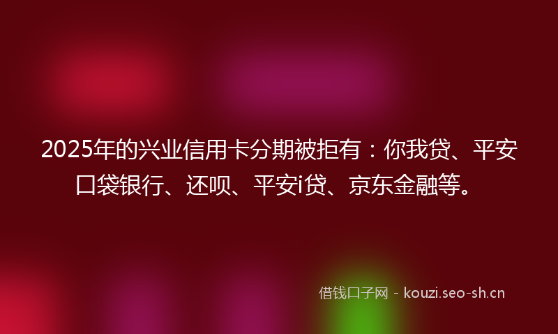 2025年的兴业信用卡分期被拒有：你我贷、平安口袋银行、还呗、平安i贷、京东金融等。