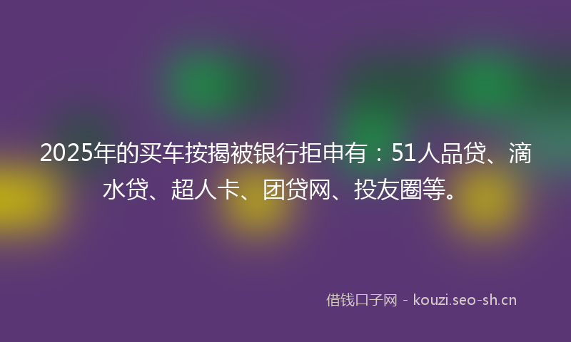 2025年的买车按揭被银行拒申有：51人品贷、滴水贷、超人卡、团贷网、投友圈等。