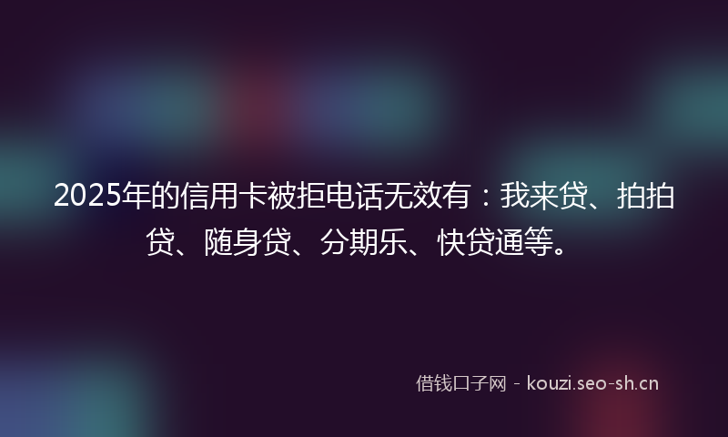 2025年的信用卡被拒电话无效有:我来贷、拍拍贷、随身贷、分期乐、快贷通等。