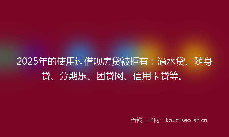 2025年的使用过借呗房贷被拒有：滴水贷、随身贷、分期乐、团贷网、信用卡贷等。