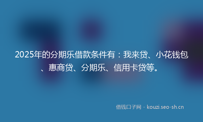2025年的分期乐借款条件有:我来贷、小花钱包、惠商贷、分期乐、信用卡贷等。