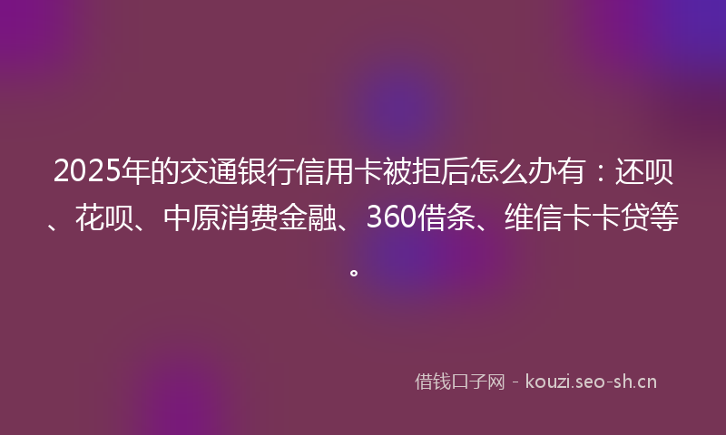 2025年的交通银行信用卡被拒后怎么办有：还呗、花呗、中原消费金融、360借条、维信卡卡贷等。
