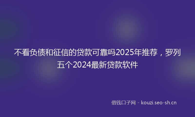 不看负债和征信的贷款可靠吗2025年推荐，罗列五个2024最新贷款软件