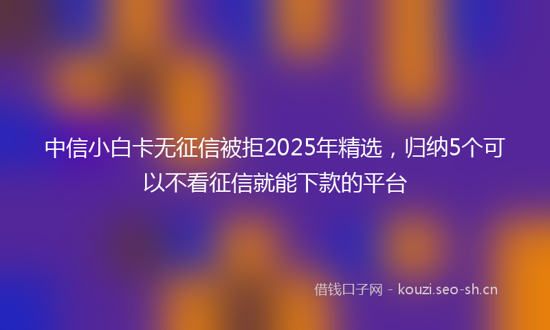 中信小白卡无征信被拒2025年精选，归纳5个可以不看征信就能下款的平台