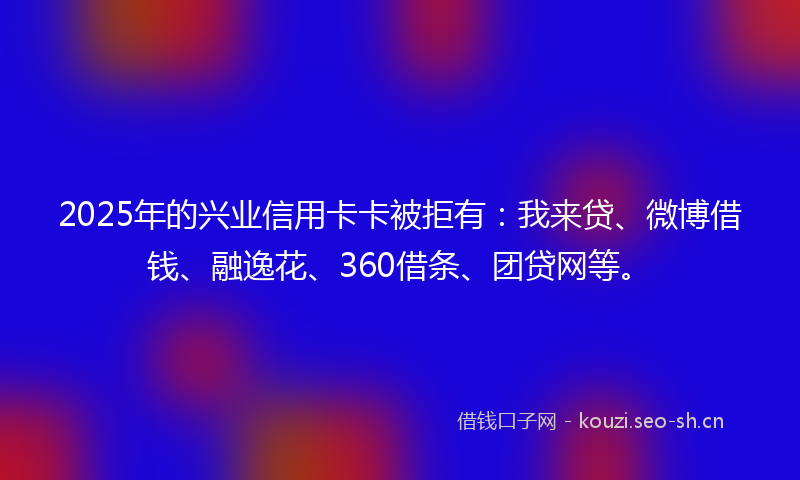 2025年的兴业信用卡卡被拒有：我来贷、微博借钱、融逸花、360借条、团贷网等。