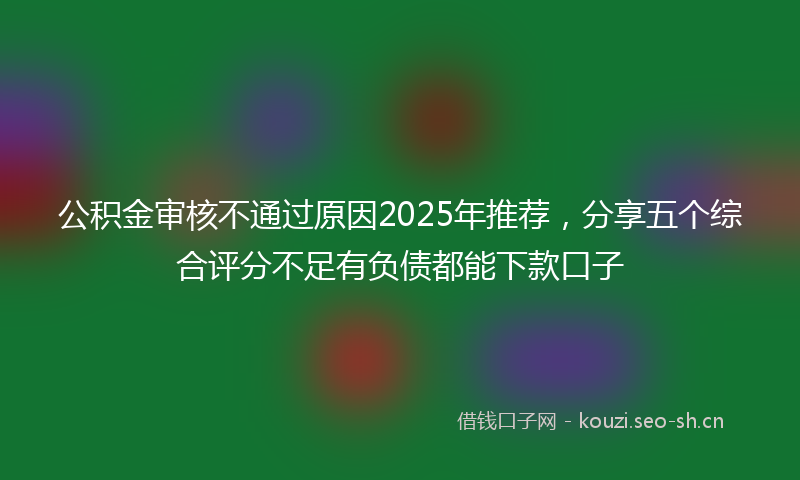 公积金审核不通过原因2025年推荐，分享五个综合评分不足有负债都能下款口子