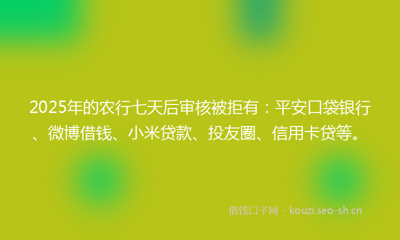 2025年的农行七天后审核被拒有：平安口袋银行、微博借钱、小米贷款、投友圈、信用卡贷等。