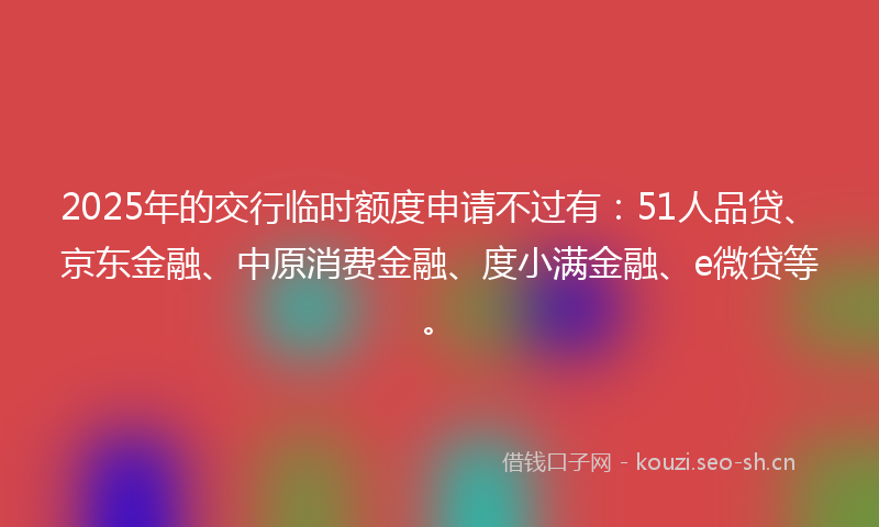 2025年的交行临时额度申请不过有：51人品贷、京东金融、中原消费金融、度小满金融、e微贷等。