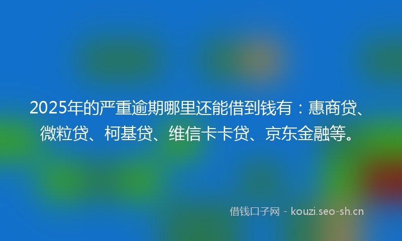 2025年的严重逾期哪里还能借到钱有：惠商贷、微粒贷、柯基贷、维信卡卡贷、京东金融等。