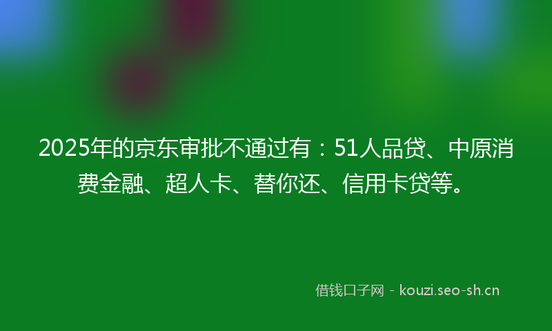 2025年的京东审批不通过有：51人品贷、中原消费金融、超人卡、替你还、信用卡贷等。