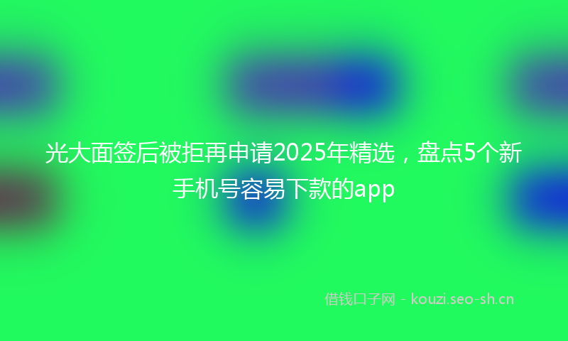 光大面签后被拒再申请2025年精选，盘点5个新手机号容易下款的app