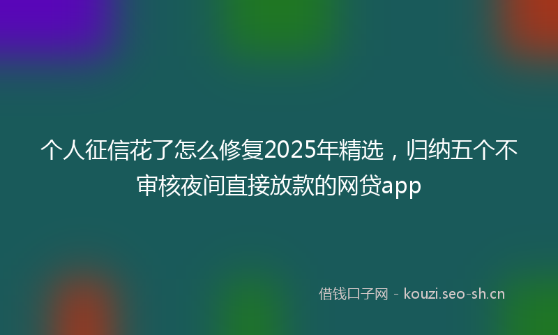 个人征信花了怎么修复2025年精选,归纳五个不审核夜间直接放款的网贷app