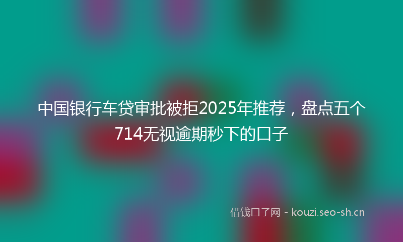 中国银行车贷审批被拒2025年推荐，盘点五个714无视逾期秒下的口子